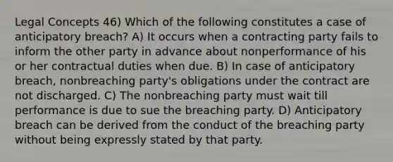 Legal Concepts 46) Which of the following constitutes a case of anticipatory breach? A) It occurs when a contracting party fails to inform the other party in advance about nonperformance of his or her contractual duties when due. B) In case of anticipatory breach, nonbreaching party's obligations under the contract are not discharged. C) The nonbreaching party must wait till performance is due to sue the breaching party. D) Anticipatory breach can be derived from the conduct of the breaching party without being expressly stated by that party.