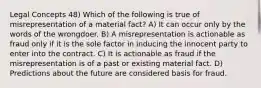 Legal Concepts 48) Which of the following is true of misrepresentation of a material fact? A) It can occur only by the words of the wrongdoer. B) A misrepresentation is actionable as fraud only if it is the sole factor in inducing the innocent party to enter into the contract. C) It is actionable as fraud if the misrepresentation is of a past or existing material fact. D) Predictions about the future are considered basis for fraud.