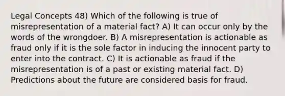 Legal Concepts 48) Which of the following is true of misrepresentation of a material fact? A) It can occur only by the words of the wrongdoer. B) A misrepresentation is actionable as fraud only if it is the sole factor in inducing the innocent party to enter into the contract. C) It is actionable as fraud if the misrepresentation is of a past or existing material fact. D) Predictions about the future are considered basis for fraud.