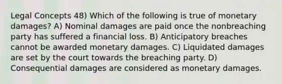 Legal Concepts 48) Which of the following is true of monetary damages? A) Nominal damages are paid once the nonbreaching party has suffered a financial loss. B) Anticipatory breaches cannot be awarded monetary damages. C) Liquidated damages are set by the court towards the breaching party. D) Consequential damages are considered as monetary damages.