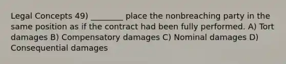 Legal Concepts 49) ________ place the nonbreaching party in the same position as if the contract had been fully performed. A) Tort damages B) Compensatory damages C) Nominal damages D) Consequential damages