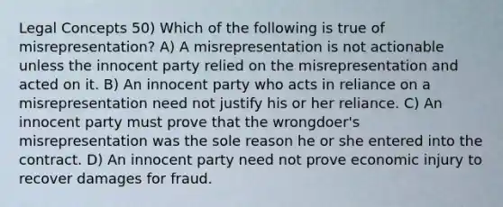 Legal Concepts 50) Which of the following is true of misrepresentation? A) A misrepresentation is not actionable unless the innocent party relied on the misrepresentation and acted on it. B) An innocent party who acts in reliance on a misrepresentation need not justify his or her reliance. C) An innocent party must prove that the wrongdoer's misrepresentation was the sole reason he or she entered into the contract. D) An innocent party need not prove economic injury to recover damages for fraud.