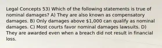 Legal Concepts 53) Which of the following statements is true of nominal damages? A) They are also known as compensatory damages. B) Only damages above 1,000 can qualify as nominal damages. C) Most courts favor nominal damages lawsuits. D) They are awarded even when a breach did not result in financial loss.