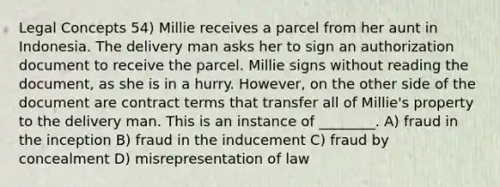 Legal Concepts 54) Millie receives a parcel from her aunt in Indonesia. The delivery man asks her to sign an authorization document to receive the parcel. Millie signs without reading the document, as she is in a hurry. However, on the other side of the document are contract terms that transfer all of Millie's property to the delivery man. This is an instance of ________. A) fraud in the inception B) fraud in the inducement C) fraud by concealment D) misrepresentation of law