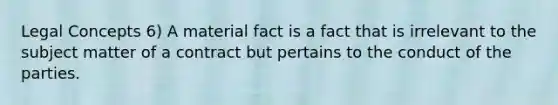 Legal Concepts 6) A material fact is a fact that is irrelevant to the subject matter of a contract but pertains to the conduct of the parties.