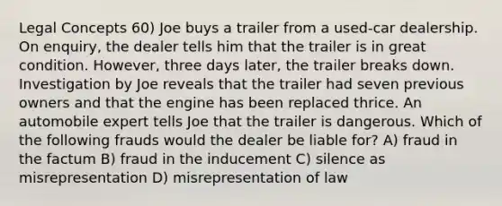 Legal Concepts 60) Joe buys a trailer from a used-car dealership. On enquiry, the dealer tells him that the trailer is in great condition. However, three days later, the trailer breaks down. Investigation by Joe reveals that the trailer had seven previous owners and that the engine has been replaced thrice. An automobile expert tells Joe that the trailer is dangerous. Which of the following frauds would the dealer be liable for? A) fraud in the factum B) fraud in the inducement C) silence as misrepresentation D) misrepresentation of law