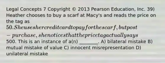 Legal Concepts 7 Copyright © 2013 Pearson Education, Inc. 39) Heather chooses to buy a scarf at Macy's and reads the price on the tag as 50. She uses her credit card to pay for the scarf, but post-purchase, she notices that the price tag actually says500. This is an instance of a(n) ________. A) bilateral mistake B) mutual mistake of value C) innocent misrepresentation D) unilateral mistake