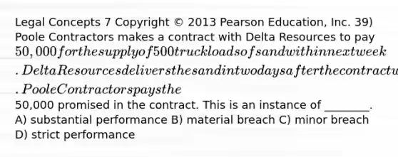 Legal Concepts 7 Copyright © 2013 Pearson Education, Inc. 39) Poole Contractors makes a contract with Delta Resources to pay 50,000 for the supply of 500 truckloads of sand within next week. Delta Resources delivers the sand in two days after the contract was made. Poole Contractors pays the50,000 promised in the contract. This is an instance of ________. A) substantial performance B) material breach C) minor breach D) strict performance