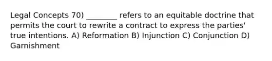 Legal Concepts 70) ________ refers to an equitable doctrine that permits the court to rewrite a contract to express the parties' true intentions. A) Reformation B) Injunction C) Conjunction D) Garnishment