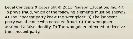 Legal Concepts 9 Copyright © 2013 Pearson Education, Inc. 47) To prove fraud, which of the following elements must be shown? A) The innocent party knew the wrongdoer. B) The innocent party was the one who detected fraud. C) The wrongdoer assumed a false identity. D) The wrongdoer intended to deceive the innocent party.