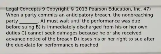 Legal Concepts 9 Copyright © 2013 Pearson Education, Inc. 47) When a party commits an anticipatory breach, the nonbreaching party ________. A) must wait until the performance was due before suing B) is immediately discharged from his or her own duties C) cannot seek damages because he or she received advance notice of the breach D) loses his or her right to sue after the due-date for performance is reached