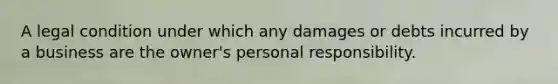 A legal condition under which any damages or debts incurred by a business are the owner's personal responsibility.