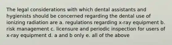 The legal considerations with which dental assistants and hygienists should be concerned regarding the dental use of ionizing radiation are a. regulations regarding x-ray equipment b. risk management c. licensure and periodic inspection for users of x-ray equipment d. a and b only e. all of the above