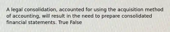 A legal consolidation, accounted for using the acquisition method of accounting, will result in the need to prepare consolidated financial statements. True False