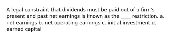 A legal constraint that dividends must be paid out of a firm's present and past net earnings is known as the ____ restriction. a. net earnings b. net operating earnings c. initial investment d. earned capital