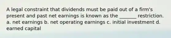 A legal constraint that dividends must be paid out of a firm's present and past net earnings is known as the _______ restriction. a. net earnings b. net operating earnings c. initial investment d. earned capital