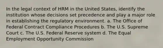 In the legal context of HRM in the United States, identify the institution whose decisions set precedence and play a major role in establishing the regulatory environment. a. The Office of Federal Contract Compliance Procedures b. The U.S. Supreme Court c. The U.S. Federal Reserve system d. The Equal Employment Opportunity Commission