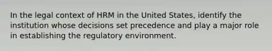 In the legal context of HRM in the United States, identify the institution whose decisions set precedence and play a major role in establishing the regulatory environment.