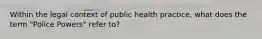 Within the legal context of public health practice, what does the term "Police Powers" refer to?