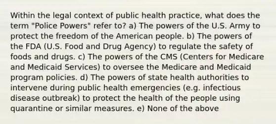 Within the legal context of public health practice, what does the term "Police Powers" refer to? a) The powers of the U.S. Army to protect the freedom of the American people. b) The powers of the FDA (U.S. Food and Drug Agency) to regulate the safety of foods and drugs. c) The powers of the CMS (Centers for Medicare and Medicaid Services) to oversee the Medicare and Medicaid program policies. d) The powers of state health authorities to intervene during public health emergencies (e.g. infectious disease outbreak) to protect the health of the people using quarantine or similar measures. e) None of the above