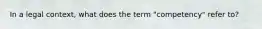In a legal context, what does the term "competency" refer to?