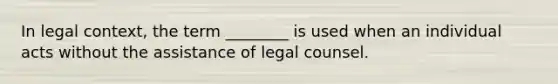 In legal context, the term ________ is used when an individual acts without the assistance of legal counsel.