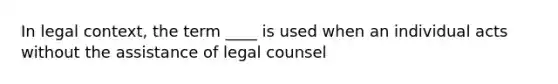 In legal context, the term ____ is used when an individual acts without the assistance of legal counsel