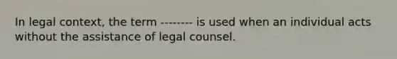 In legal context, the term -------- is used when an individual acts without the assistance of legal counsel.