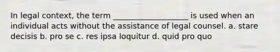 In legal context, the term ___________________ is used when an individual acts without the assistance of legal counsel. a. stare decisis b. pro se c. res ipsa loquitur d. quid pro quo