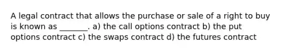 A legal contract that allows the purchase or sale of a right to buy is known as _______. a) the call options contract b) the put options contract c) the swaps contract d) the futures contract