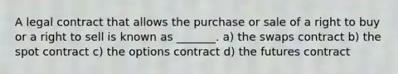 A legal contract that allows the purchase or sale of a right to buy or a right to sell is known as _______. a) the swaps contract b) the spot contract c) the options contract d) the futures contract