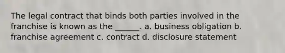 The legal contract that binds both parties involved in the franchise is known as the ______. a. business obligation b. franchise agreement c. contract d. disclosure statement