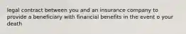 legal contract between you and an insurance company to provide a beneficiary with financial benefits in the event o your death