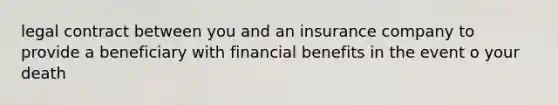 legal contract between you and an insurance company to provide a beneficiary with financial benefits in the event o your death