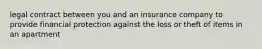 legal contract between you and an insurance company to provide financial protection against the loss or theft of items in an apartment