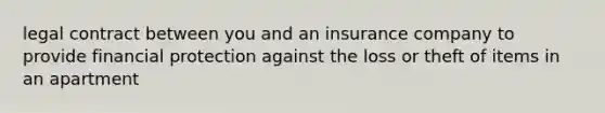 legal contract between you and an insurance company to provide financial protection against the loss or theft of items in an apartment