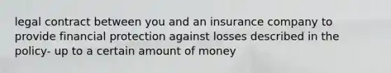 legal contract between you and an insurance company to provide financial protection against losses described in the policy- up to a certain amount of money