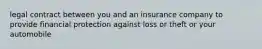 legal contract between you and an insurance company to provide financial protection against loss or theft or your automobile