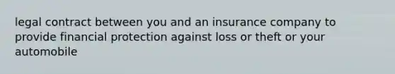 legal contract between you and an insurance company to provide financial protection against loss or theft or your automobile