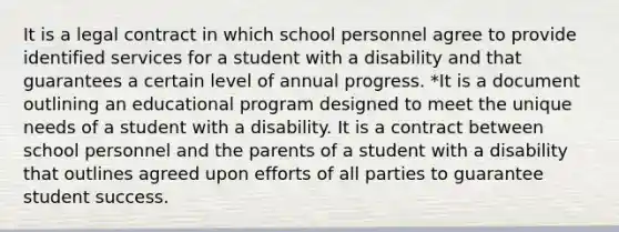 It is a legal contract in which school personnel agree to provide identified services for a student with a disability and that guarantees a certain level of annual progress. *It is a document outlining an educational program designed to meet the unique needs of a student with a disability. It is a contract between school personnel and the parents of a student with a disability that outlines agreed upon efforts of all parties to guarantee student success.