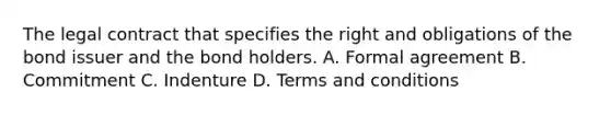 The legal contract that specifies the right and obligations of the bond issuer and the bond holders. A. Formal agreement B. Commitment C. Indenture D. Terms and conditions