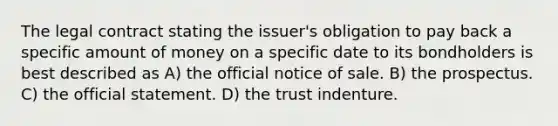 The legal contract stating the issuer's obligation to pay back a specific amount of money on a specific date to its bondholders is best described as A) the official notice of sale. B) the prospectus. C) the official statement. D) the trust indenture.