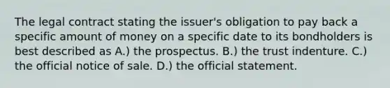 The legal contract stating the issuer's obligation to pay back a specific amount of money on a specific date to its bondholders is best described as A.) the prospectus. B.) the trust indenture. C.) the official notice of sale. D.) the official statement.