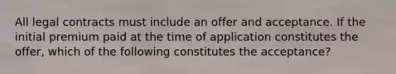 All legal contracts must include an offer and acceptance. If the initial premium paid at the time of application constitutes the offer, which of the following constitutes the acceptance?