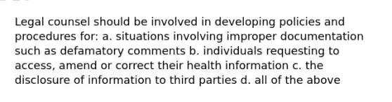 Legal counsel should be involved in developing policies and procedures for: a. situations involving improper documentation such as defamatory comments b. individuals requesting to access, amend or correct their health information c. the disclosure of information to third parties d. all of the above