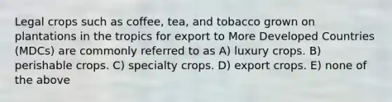 Legal crops such as coffee, tea, and tobacco grown on plantations in the tropics for export to More Developed Countries (MDCs) are commonly referred to as A) luxury crops. B) perishable crops. C) specialty crops. D) export crops. E) none of the above