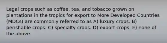 Legal crops such as coffee, tea, and tobacco grown on plantations in the tropics for export to More Developed Countries (MDCs) are commonly referred to as A) luxury crops. B) perishable crops. C) specialty crops. D) export crops. E) none of the above.