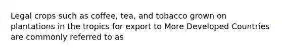 Legal crops such as coffee, tea, and tobacco grown on plantations in the tropics for export to More Developed Countries are commonly referred to as