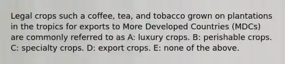 Legal crops such a coffee, tea, and tobacco grown on plantations in the tropics for exports to More Developed Countries (MDCs) are commonly referred to as A: luxury crops. B: perishable crops. C: specialty crops. D: export crops. E: none of the above.