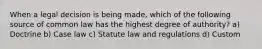 When a legal decision is being made, which of the following source of common law has the highest degree of authority? a) Doctrine b) Case law c) Statute law and regulations d) Custom